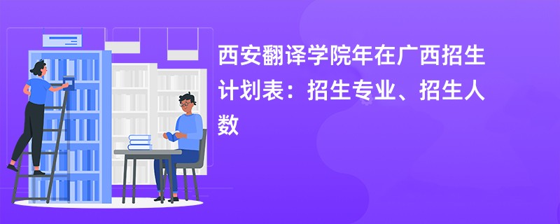 西安翻译学院2024年在广西招生计划表：招生专业、招生人数