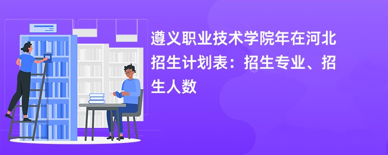 遵义职业技术学院2024年在河北招生计划表：招生专业、招生人数