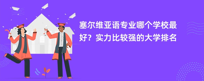 塞尔维亚语专业大学排名（2025最新排行榜一览表）