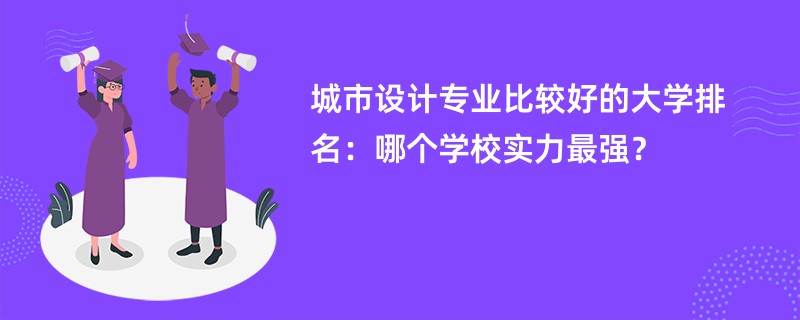 城市设计专业大学排名一览表（2025最新排行榜）